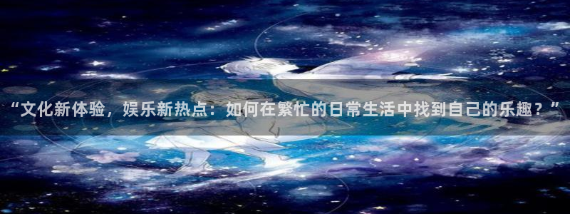 长运平台.ccm苹果版：“文化新体验，娱乐新热点：如何在繁忙的日常生活中找到自己的乐趣？”