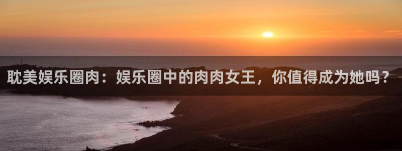 长运平台官方网站：耽美娱乐圈肉：娱乐圈中的肉肉女王，你值得成为她吗？