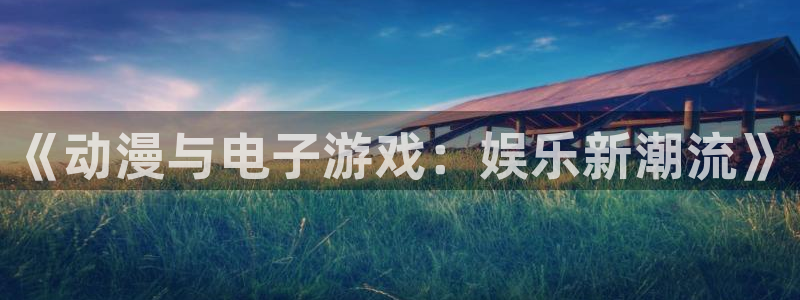 长运平台登录网：《动漫与电子游戏：娱乐新潮流》